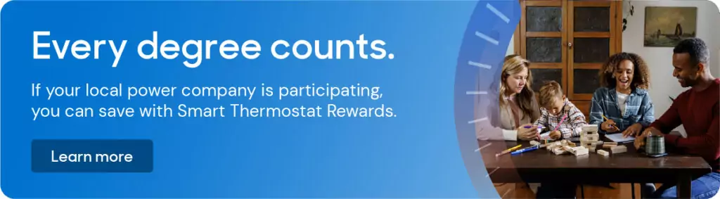 Graphic element: Every degree counts. If your local power company is participating, you can save with Smart Thermostat Rewards. Learn more
