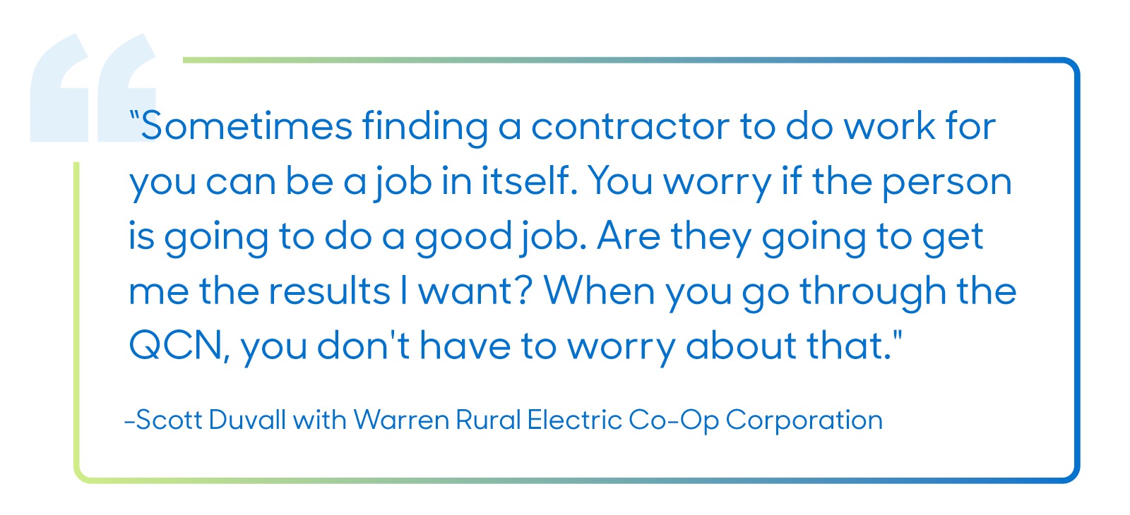 "Sometimes finding a contractor to do work for you can be a job in itself. You worry if the person is going to do a good job. Are they going to get me the results I want? When you go through the QCN, you don't have to worry about that".
—Scott Duvall with Warren Rural Electric Co-Op Corporation
